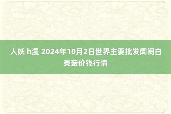 人妖 h漫 2024年10月2日世界主要批发阛阓白灵菇价钱行情