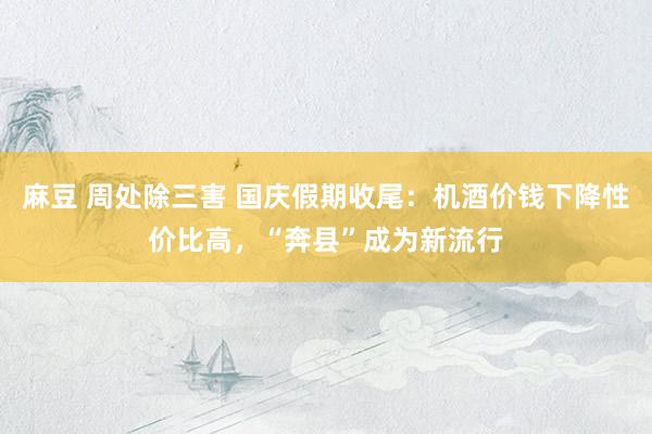 麻豆 周处除三害 国庆假期收尾：机酒价钱下降性价比高，“奔县”成为新流行
