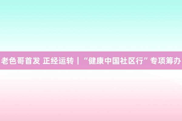 老色哥首发 正经运转｜“健康中国社区行”专项筹办