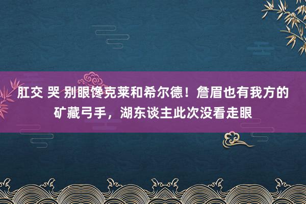 肛交 哭 别眼馋克莱和希尔德！詹眉也有我方的矿藏弓手，湖东谈主此次没看走眼
