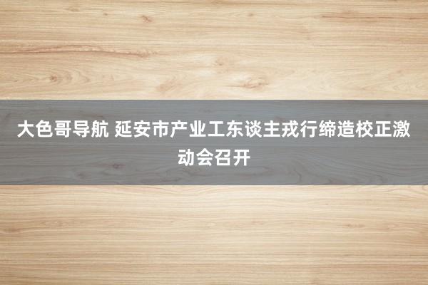 大色哥导航 延安市产业工东谈主戎行缔造校正激动会召开