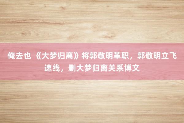俺去也 《大梦归离》将郭敬明革职，郭敬明立飞速线，删大梦归离关系博文