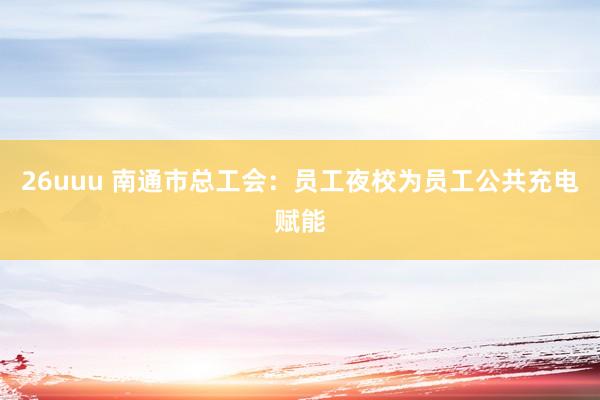 26uuu 南通市总工会：员工夜校为员工公共充电赋能
