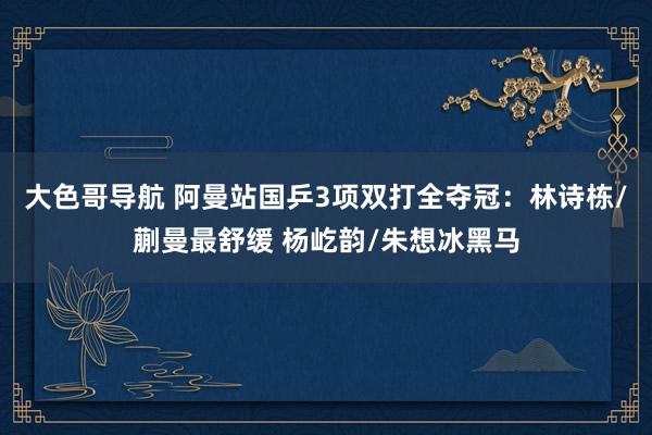 大色哥导航 阿曼站国乒3项双打全夺冠：林诗栋/蒯曼最舒缓 杨屹韵/朱想冰黑马