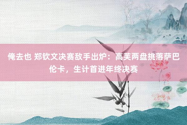 俺去也 郑钦文决赛敌手出炉：高芙两盘挑落萨巴伦卡，生计首进年终决赛