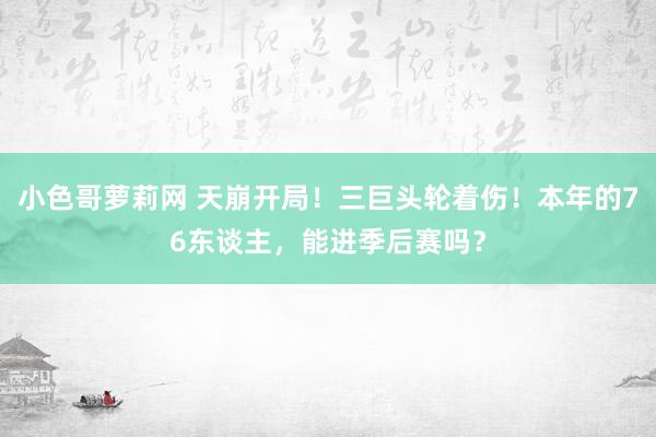 小色哥萝莉网 天崩开局！三巨头轮着伤！本年的76东谈主，能进季后赛吗？