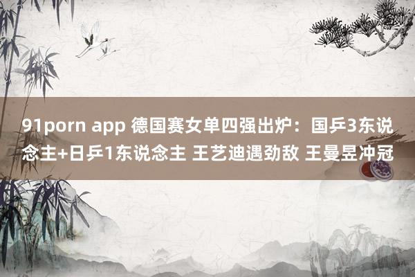 91porn app 德国赛女单四强出炉：国乒3东说念主+日乒1东说念主 王艺迪遇劲敌 王曼昱冲冠