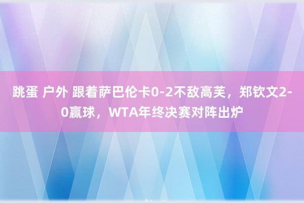 跳蛋 户外 跟着萨巴伦卡0-2不敌高芙，郑钦文2-0赢球，WTA年终决赛对阵出炉
