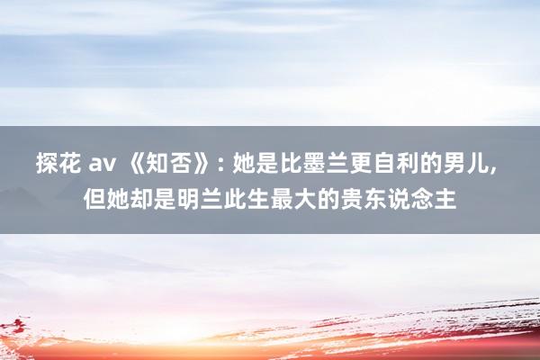 探花 av 《知否》: 她是比墨兰更自利的男儿， 但她却是明兰此生最大的贵东说念主