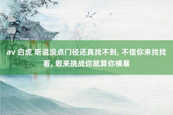 av 白虎 听说没点门径还真找不到， 不信你来找找看， 敢来挑战你就算你横暴