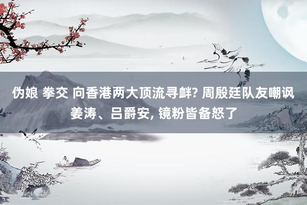 伪娘 拳交 向香港两大顶流寻衅? 周殷廷队友嘲讽姜涛、吕爵安， 镜粉皆备怒了