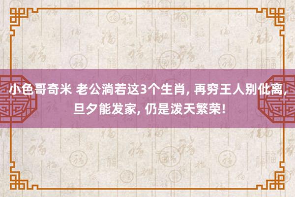 小色哥奇米 老公淌若这3个生肖， 再穷王人别仳离， 旦夕能发家， 仍是泼天繁荣!