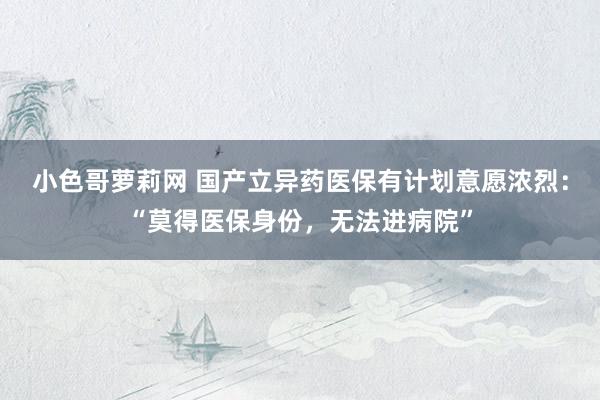 小色哥萝莉网 国产立异药医保有计划意愿浓烈：“莫得医保身份，无法进病院”