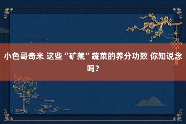 小色哥奇米 这些“矿藏”蔬菜的养分功效 你知说念吗？