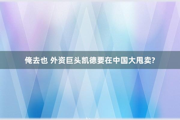 俺去也 外资巨头凯德要在中国大甩卖?