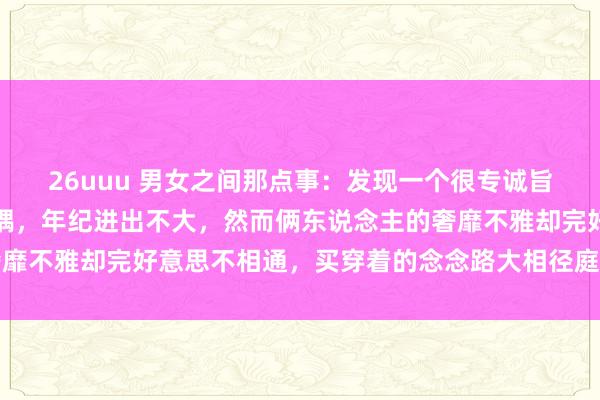 26uuu 男女之间那点事：发现一个很专诚旨真谛的限定是，好多佳耦，年纪进出不大，然而俩东说念主的奢靡不雅却完好意思不相通，买穿着的念念路大相径庭，却相等恩爱