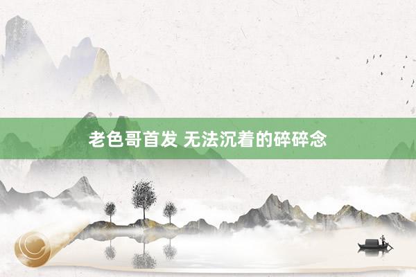 老色哥首发 无法沉着的碎碎念