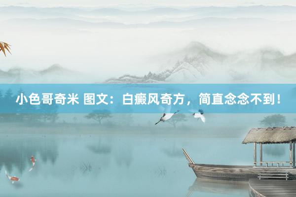 小色哥奇米 图文：白癜风奇方，简直念念不到！