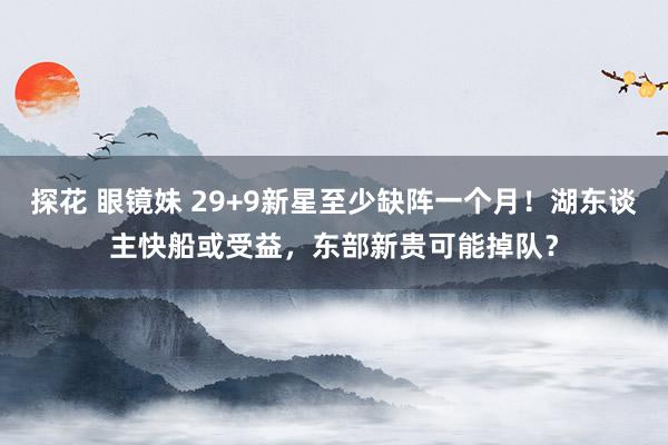 探花 眼镜妹 29+9新星至少缺阵一个月！湖东谈主快船或受益，东部新贵可能掉队？