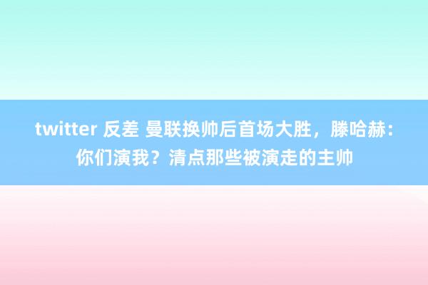 twitter 反差 曼联换帅后首场大胜，滕哈赫：你们演我？清点那些被演走的主帅