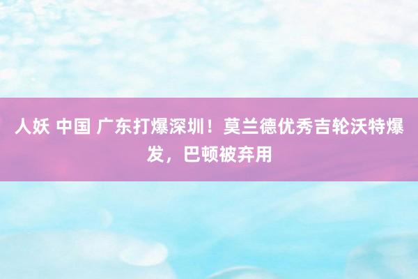 人妖 中国 广东打爆深圳！莫兰德优秀吉轮沃特爆发，巴顿被弃用