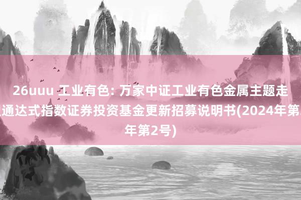 26uuu 工业有色: 万家中证工业有色金属主题走动型通达式指数证券投资基金更新招募说明书(2024年第2号)