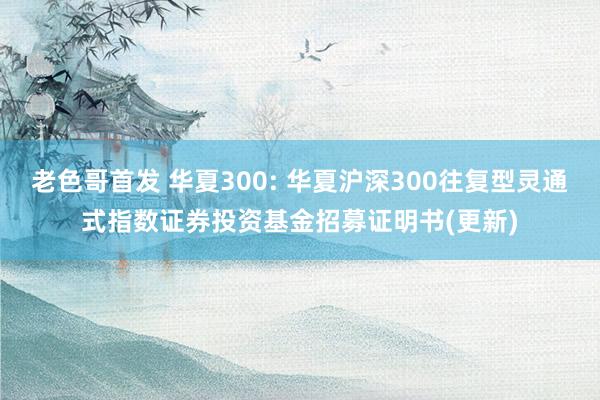 老色哥首发 华夏300: 华夏沪深300往复型灵通式指数证券投资基金招募证明书(更新)