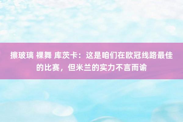 擦玻璃 裸舞 库茨卡：这是咱们在欧冠线路最佳的比赛，但米兰的实力不言而谕