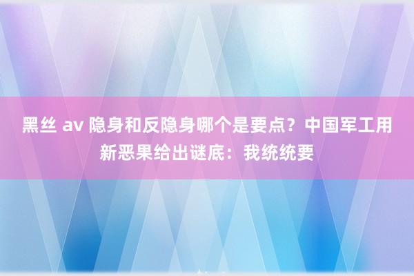 黑丝 av 隐身和反隐身哪个是要点？中国军工用新恶果给出谜底：我统统要