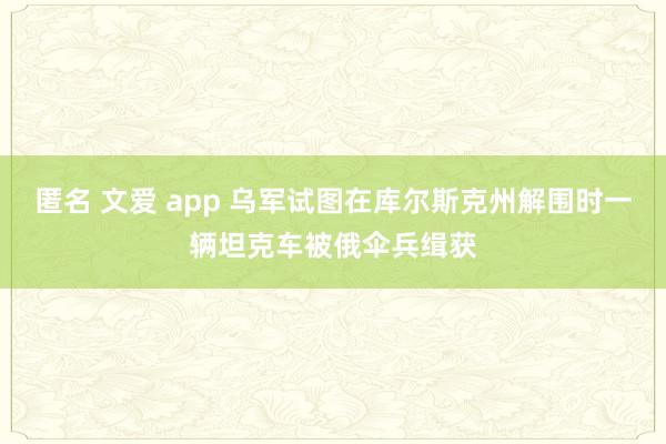 匿名 文爱 app 乌军试图在库尔斯克州解围时一辆坦克车被俄伞兵缉获