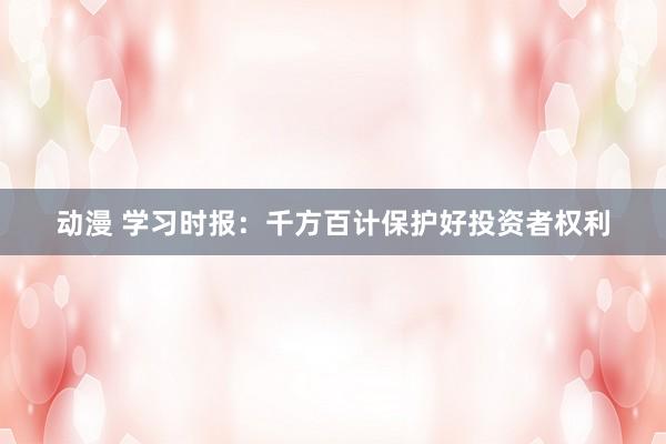 动漫 学习时报：千方百计保护好投资者权利