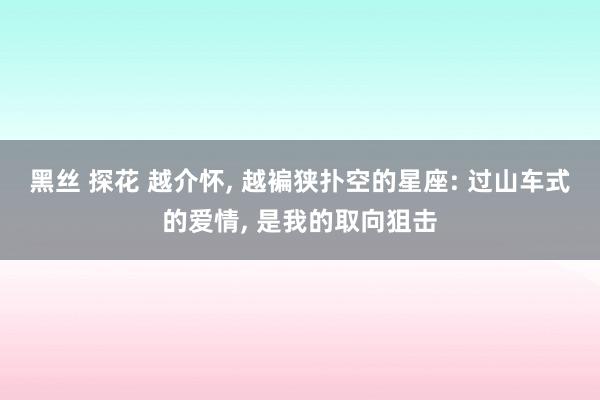 黑丝 探花 越介怀， 越褊狭扑空的星座: 过山车式的爱情， 是我的取向狙击