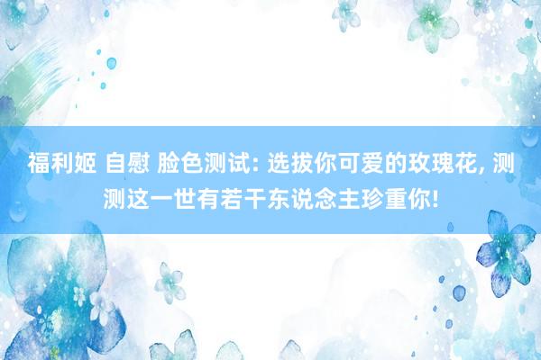 福利姬 自慰 脸色测试: 选拔你可爱的玫瑰花， 测测这一世有若干东说念主珍重你!