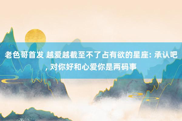 老色哥首发 越爱越截至不了占有欲的星座: 承认吧， 对你好和心爱你是两码事