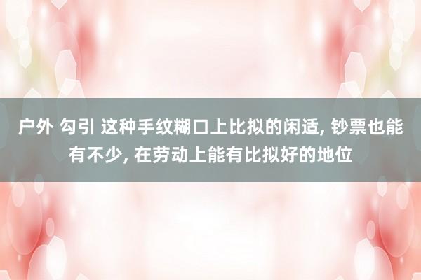 户外 勾引 这种手纹糊口上比拟的闲适， 钞票也能有不少， 在劳动上能有比拟好的地位