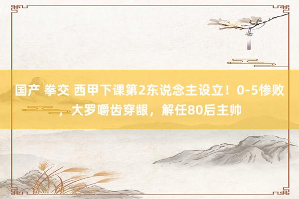 国产 拳交 西甲下课第2东说念主设立！0-5惨败，大罗嚼齿穿龈，解任80后主帅