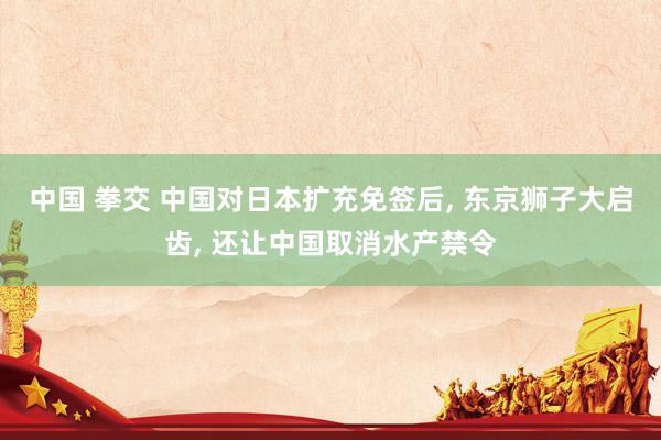 中国 拳交 中国对日本扩充免签后， 东京狮子大启齿， 还让中国取消水产禁令