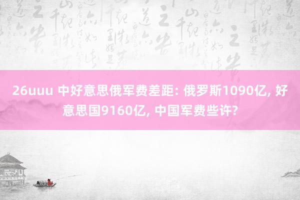 26uuu 中好意思俄军费差距: 俄罗斯1090亿， 好意思国9160亿， 中国军费些许?