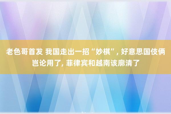 老色哥首发 我国走出一招“妙棋”， 好意思国伎俩岂论用了， 菲律宾和越南该廓清了
