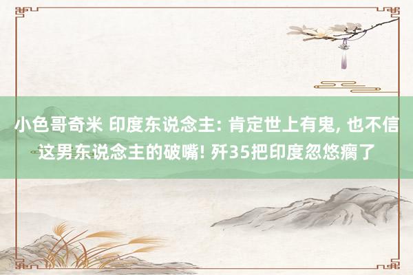 小色哥奇米 印度东说念主: 肯定世上有鬼， 也不信这男东说念主的破嘴! 歼35把印度忽悠瘸了