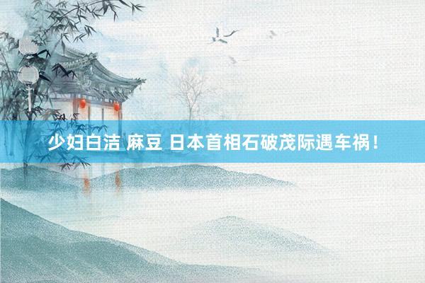 少妇白洁 麻豆 日本首相石破茂际遇车祸！