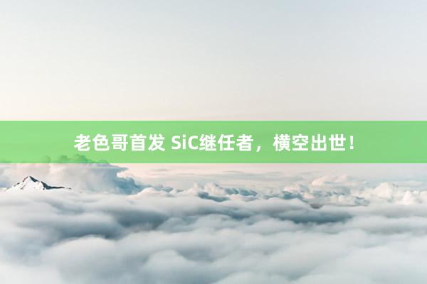 老色哥首发 SiC继任者，横空出世！