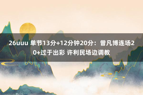 26uuu 单节13分+12分钟20分：曾凡博连场20+过于出彩 许利民场边调教