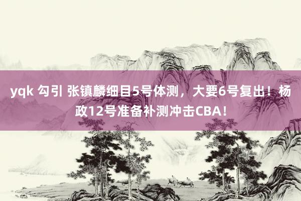 yqk 勾引 张镇麟细目5号体测，大要6号复出！杨政12号准备补测冲击CBA！