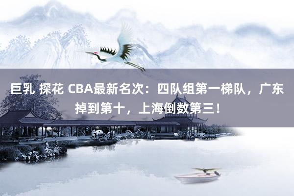 巨乳 探花 CBA最新名次：四队组第一梯队，广东掉到第十，上海倒数第三！