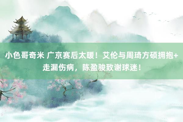 小色哥奇米 广京赛后太暖！艾伦与周琦方硕拥抱+走漏伤病，陈盈骏致谢球迷！