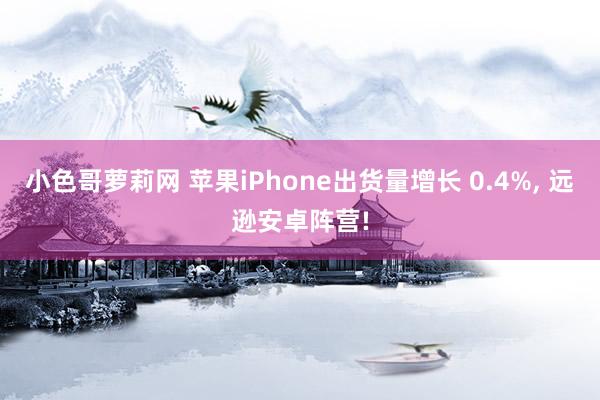 小色哥萝莉网 苹果iPhone出货量增长 0.4%， 远逊安卓阵营!