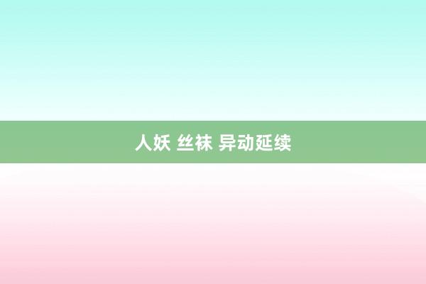 人妖 丝袜 异动延续
