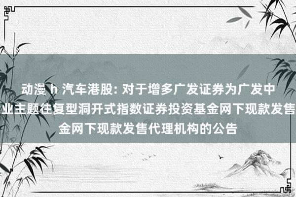 动漫 h 汽车港股: 对于增多广发证券为广发中证港股通汽车产业主题往复型洞开式指数证券投资基金网下现款发售代理机构的公告