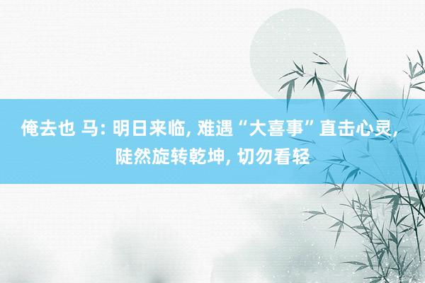 俺去也 马: 明日来临， 难遇“大喜事”直击心灵， 陡然旋转乾坤， 切勿看轻